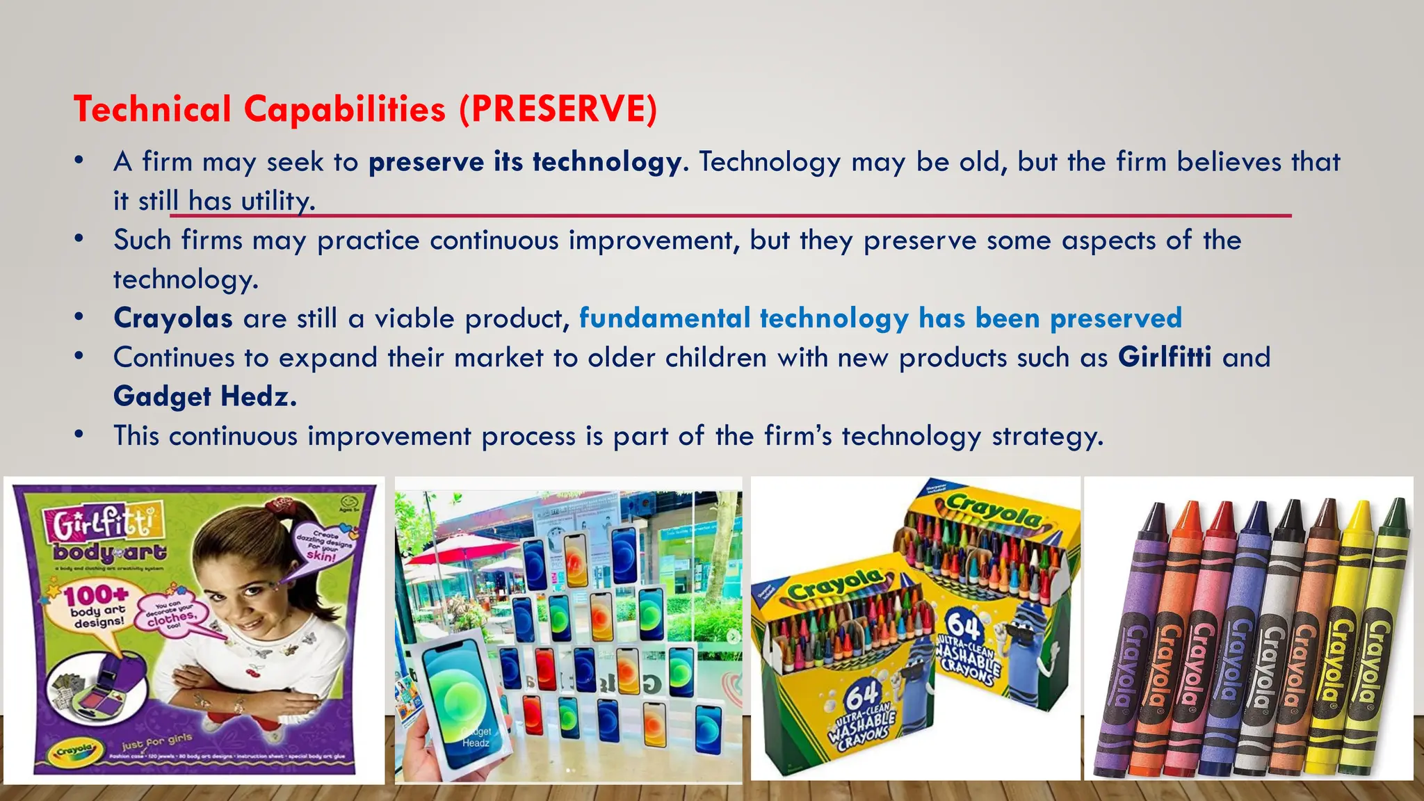 Technical Capabilities (PRESERVE)
• A firm may seek to preserve its technology. Technology may be old, but the firm believes that
it still has utility.
• Such firms may practice continuous improvement, but they preserve some aspects of the
technology.
• Crayolas are still a viable product, fundamental technology has been preserved
• Continues to expand their market to older children with new products such as Girlfitti and
Gadget Hedz.
• This continuous improvement process is part of the firm’s technology strategy.
 