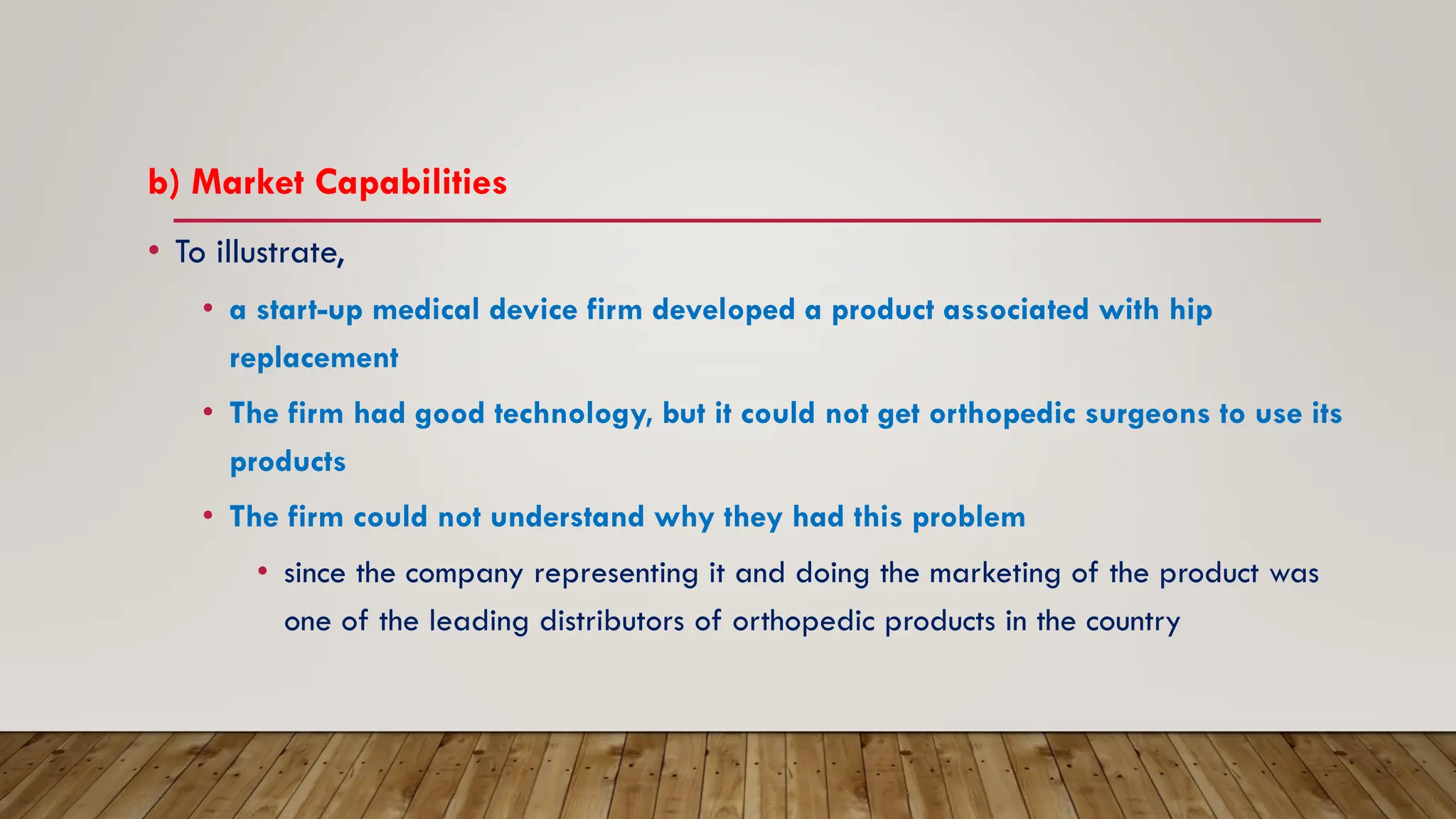 b) Market Capabilities
• To illustrate,
• a start-up medical device firm developed a product associated with hip
replacement
• The firm had good technology, but it could not get orthopedic surgeons to use its
products
• The firm could not understand why they had this problem
• since the company representing it and doing the marketing of the product was
one of the leading distributors of orthopedic products in the country
 