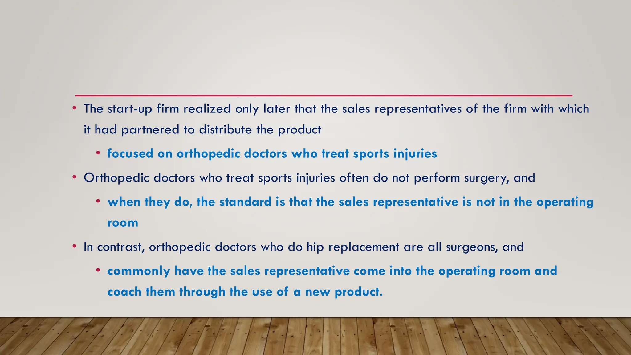 • The start-up firm realized only later that the sales representatives of the firm with which
it had partnered to distribute the product
• focused on orthopedic doctors who treat sports injuries
• Orthopedic doctors who treat sports injuries often do not perform surgery, and
• when they do, the standard is that the sales representative is not in the operating
room
• In contrast, orthopedic doctors who do hip replacement are all surgeons, and
• commonly have the sales representative come into the operating room and
coach them through the use of a new product.
 