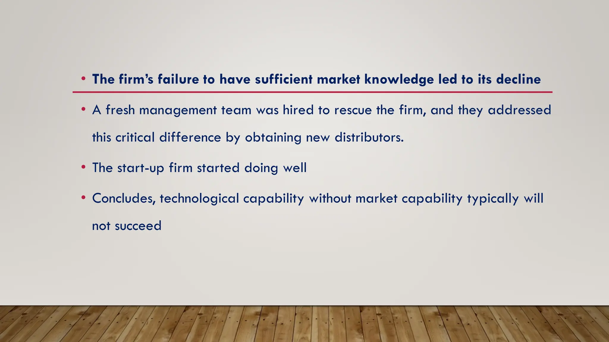 • The firm’s failure to have sufficient market knowledge led to its decline
• A fresh management team was hired to rescue the firm, and they addressed
this critical difference by obtaining new distributors.
• The start-up firm started doing well
• Concludes, technological capability without market capability typically will
not succeed
 