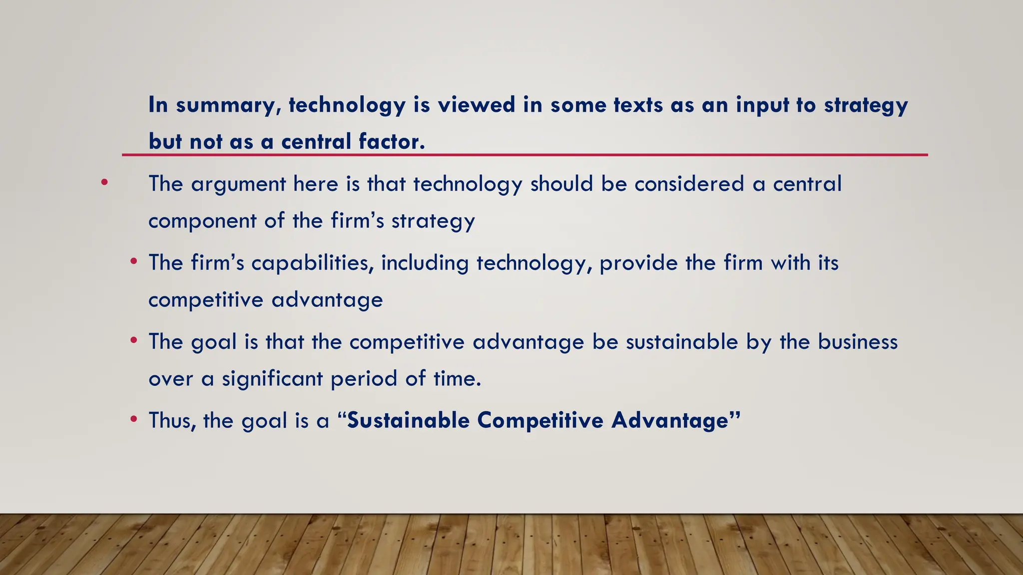 In summary, technology is viewed in some texts as an input to strategy
but not as a central factor.
• The argument here is that technology should be considered a central
component of the firm’s strategy
• The firm’s capabilities, including technology, provide the firm with its
competitive advantage
• The goal is that the competitive advantage be sustainable by the business
over a significant period of time.
• Thus, the goal is a “Sustainable Competitive Advantage”
 