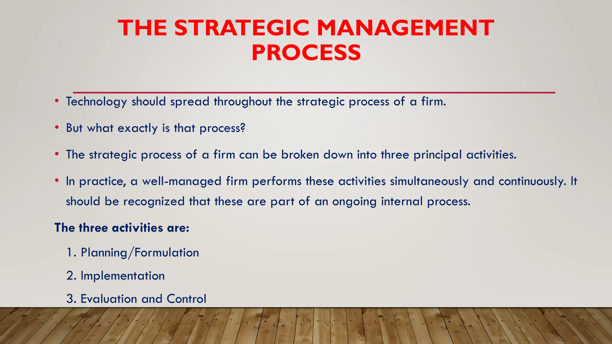 THE STRATEGIC MANAGEMENT
PROCESS
• Technology should spread throughout the strategic process of a firm.
• But what exactly is that process?
• The strategic process of a firm can be broken down into three principal activities.
• In practice, a well-managed firm performs these activities simultaneously and continuously. It
should be recognized that these are part of an ongoing internal process.
The three activities are:
1. Planning/Formulation
2. Implementation
3. Evaluation and Control
 