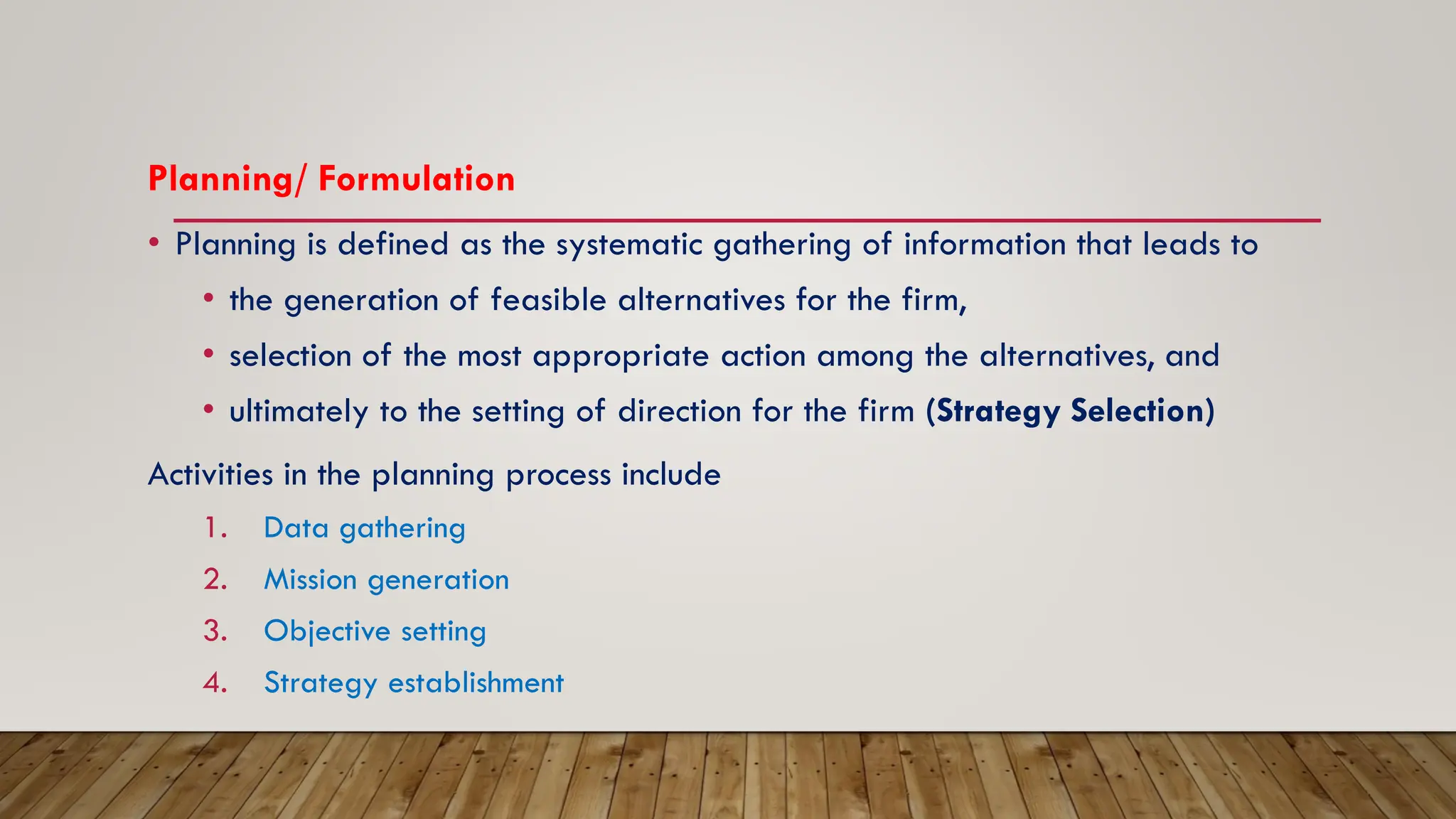 Planning/ Formulation
• Planning is defined as the systematic gathering of information that leads to
• the generation of feasible alternatives for the firm,
• selection of the most appropriate action among the alternatives, and
• ultimately to the setting of direction for the firm (Strategy Selection)
Activities in the planning process include
1. Data gathering
2. Mission generation
3. Objective setting
4. Strategy establishment
 