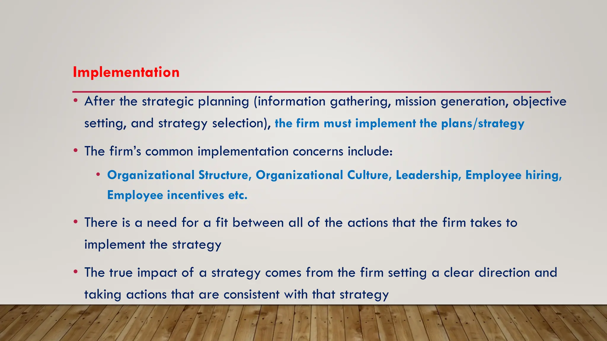 Implementation
• After the strategic planning (information gathering, mission generation, objective
setting, and strategy selection), the firm must implement the plans/strategy
• The firm’s common implementation concerns include:
• Organizational Structure, Organizational Culture, Leadership, Employee hiring,
Employee incentives etc.
• There is a need for a fit between all of the actions that the firm takes to
implement the strategy
• The true impact of a strategy comes from the firm setting a clear direction and
taking actions that are consistent with that strategy
 