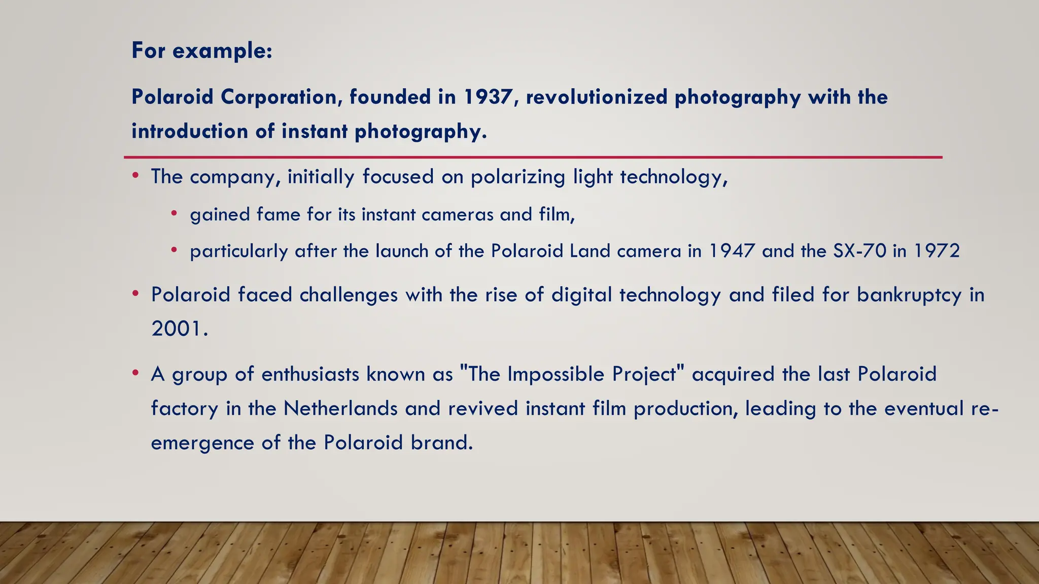 For example:
Polaroid Corporation, founded in 1937, revolutionized photography with the
introduction of instant photography.
• The company, initially focused on polarizing light technology,
• gained fame for its instant cameras and film,
• particularly after the launch of the Polaroid Land camera in 1947 and the SX-70 in 1972
• Polaroid faced challenges with the rise of digital technology and filed for bankruptcy in
2001.
• A group of enthusiasts known as "The Impossible Project" acquired the last Polaroid
factory in the Netherlands and revived instant film production, leading to the eventual re-
emergence of the Polaroid brand.
 