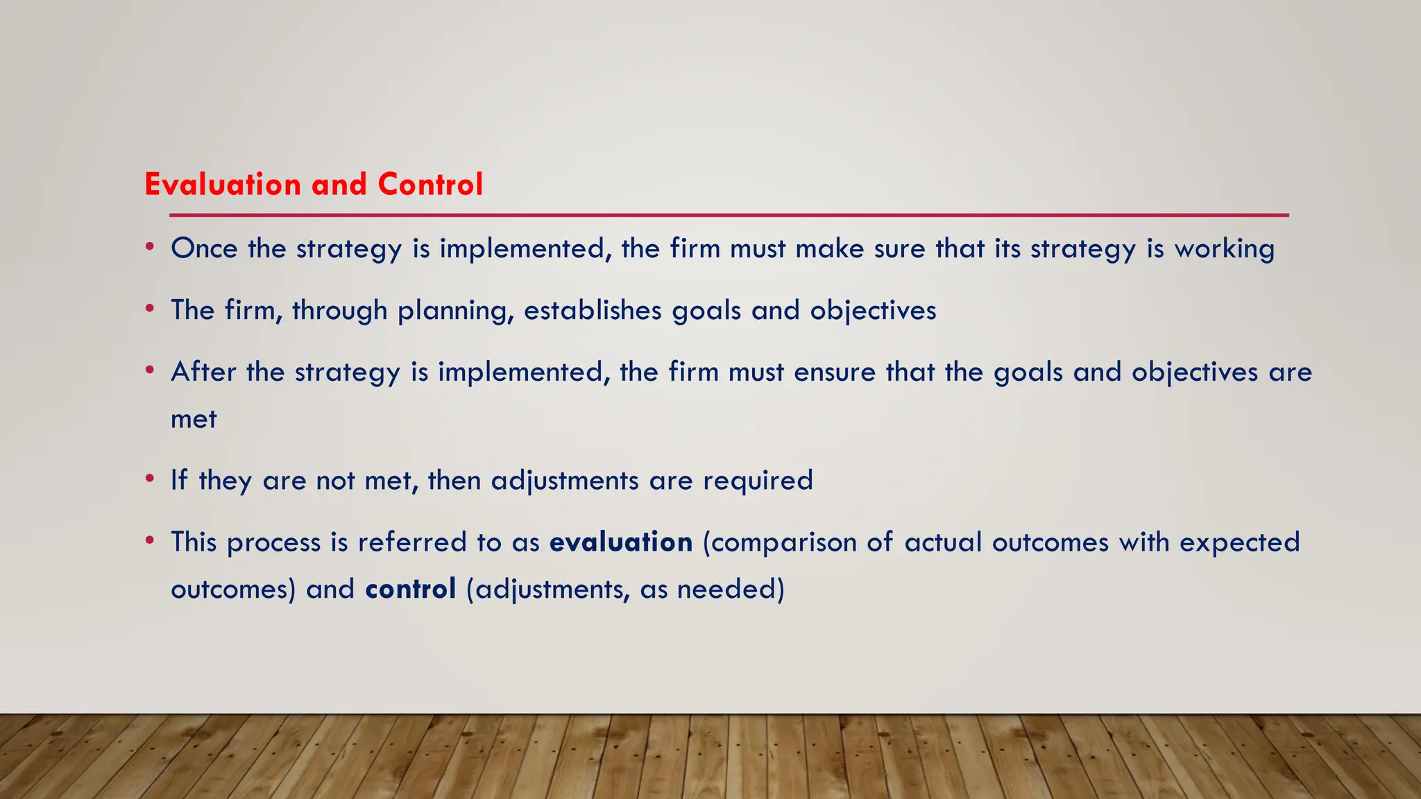 Evaluation and Control
• Once the strategy is implemented, the firm must make sure that its strategy is working
• The firm, through planning, establishes goals and objectives
• After the strategy is implemented, the firm must ensure that the goals and objectives are
met
• If they are not met, then adjustments are required
• This process is referred to as evaluation (comparison of actual outcomes with expected
outcomes) and control (adjustments, as needed)
 