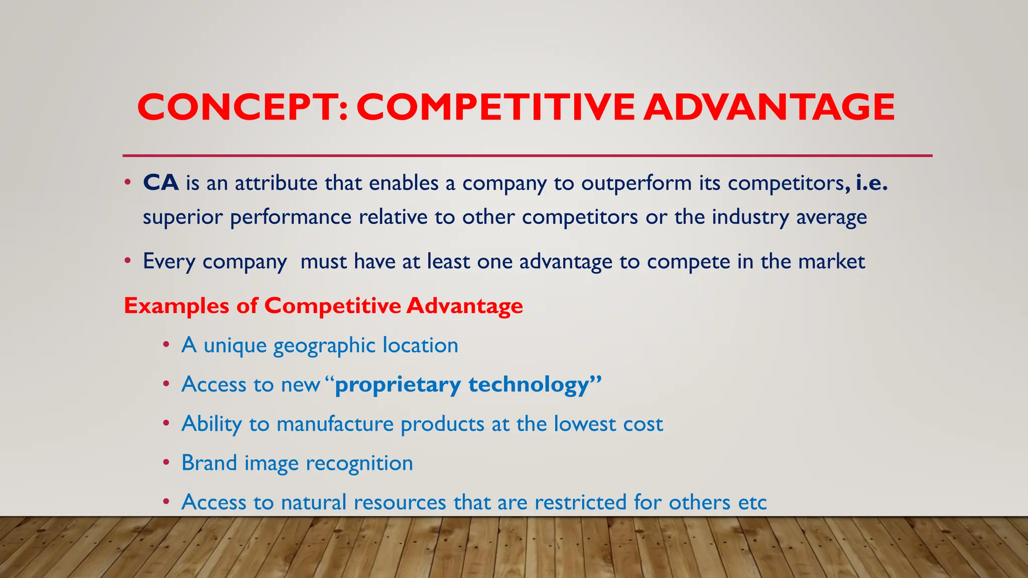 CONCEPT: COMPETITIVE ADVANTAGE
• CA is an attribute that enables a company to outperform its competitors, i.e.
superior performance relative to other competitors or the industry average
• Every company must have at least one advantage to compete in the market
Examples of Competitive Advantage
• A unique geographic location
• Access to new “proprietary technology”
• Ability to manufacture products at the lowest cost
• Brand image recognition
• Access to natural resources that are restricted for others etc
 