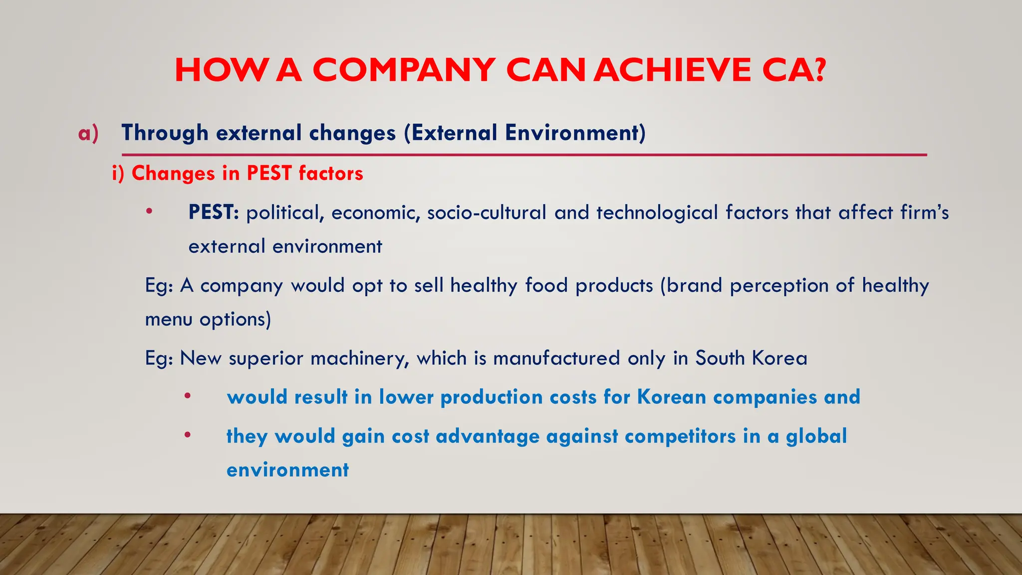 HOW A COMPANY CAN ACHIEVE CA?
a) Through external changes (External Environment)
i) Changes in PEST factors
• PEST: political, economic, socio-cultural and technological factors that affect firm’s
external environment
Eg: A company would opt to sell healthy food products (brand perception of healthy
menu options)
Eg: New superior machinery, which is manufactured only in South Korea
• would result in lower production costs for Korean companies and
• they would gain cost advantage against competitors in a global
environment
 