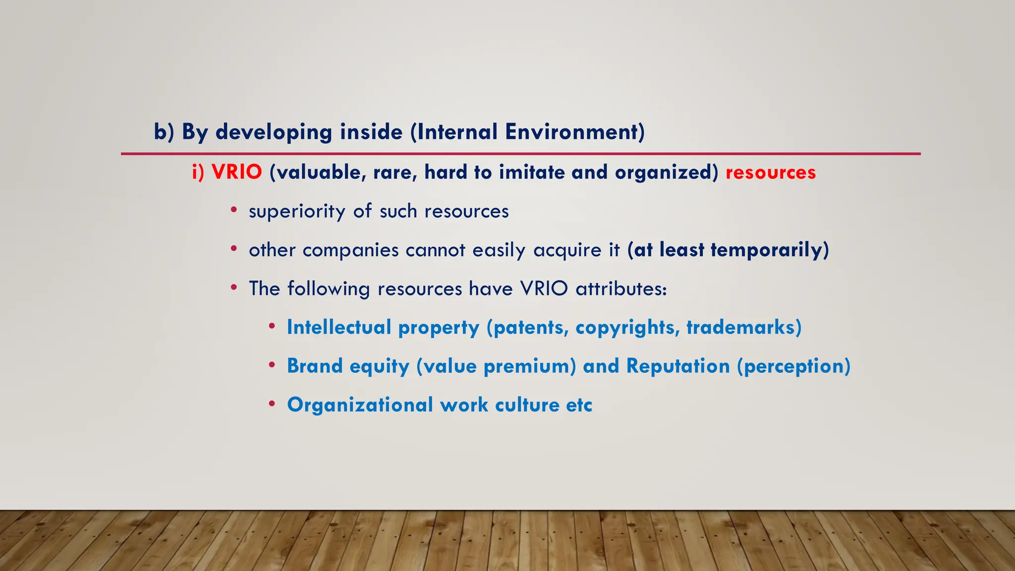 b) By developing inside (Internal Environment)
i) VRIO (valuable, rare, hard to imitate and organized) resources
• superiority of such resources
• other companies cannot easily acquire it (at least temporarily)
• The following resources have VRIO attributes:
• Intellectual property (patents, copyrights, trademarks)
• Brand equity (value premium) and Reputation (perception)
• Organizational work culture etc
 