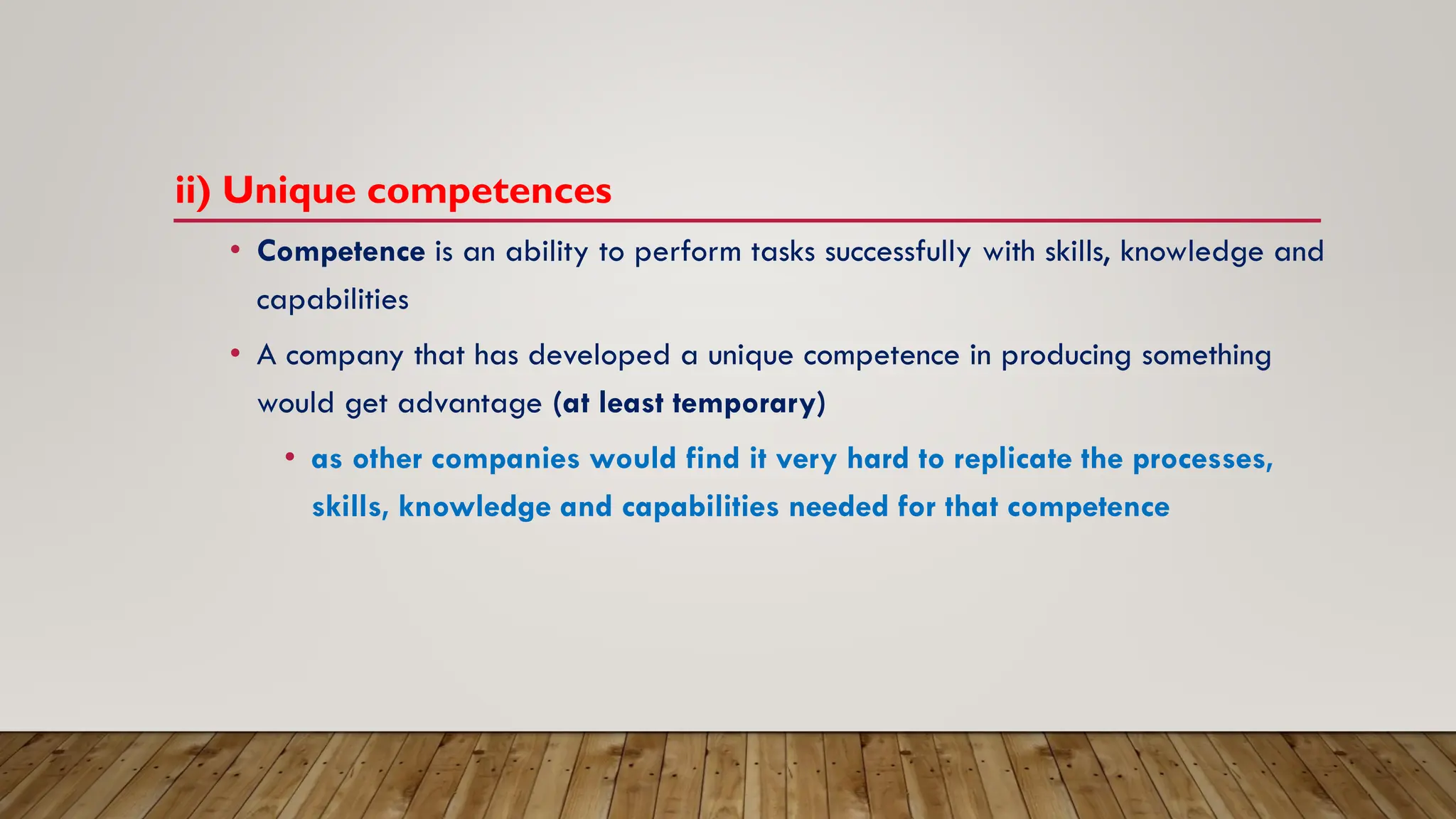 ii) Unique competences
• Competence is an ability to perform tasks successfully with skills, knowledge and
capabilities
• A company that has developed a unique competence in producing something
would get advantage (at least temporary)
• as other companies would find it very hard to replicate the processes,
skills, knowledge and capabilities needed for that competence
 