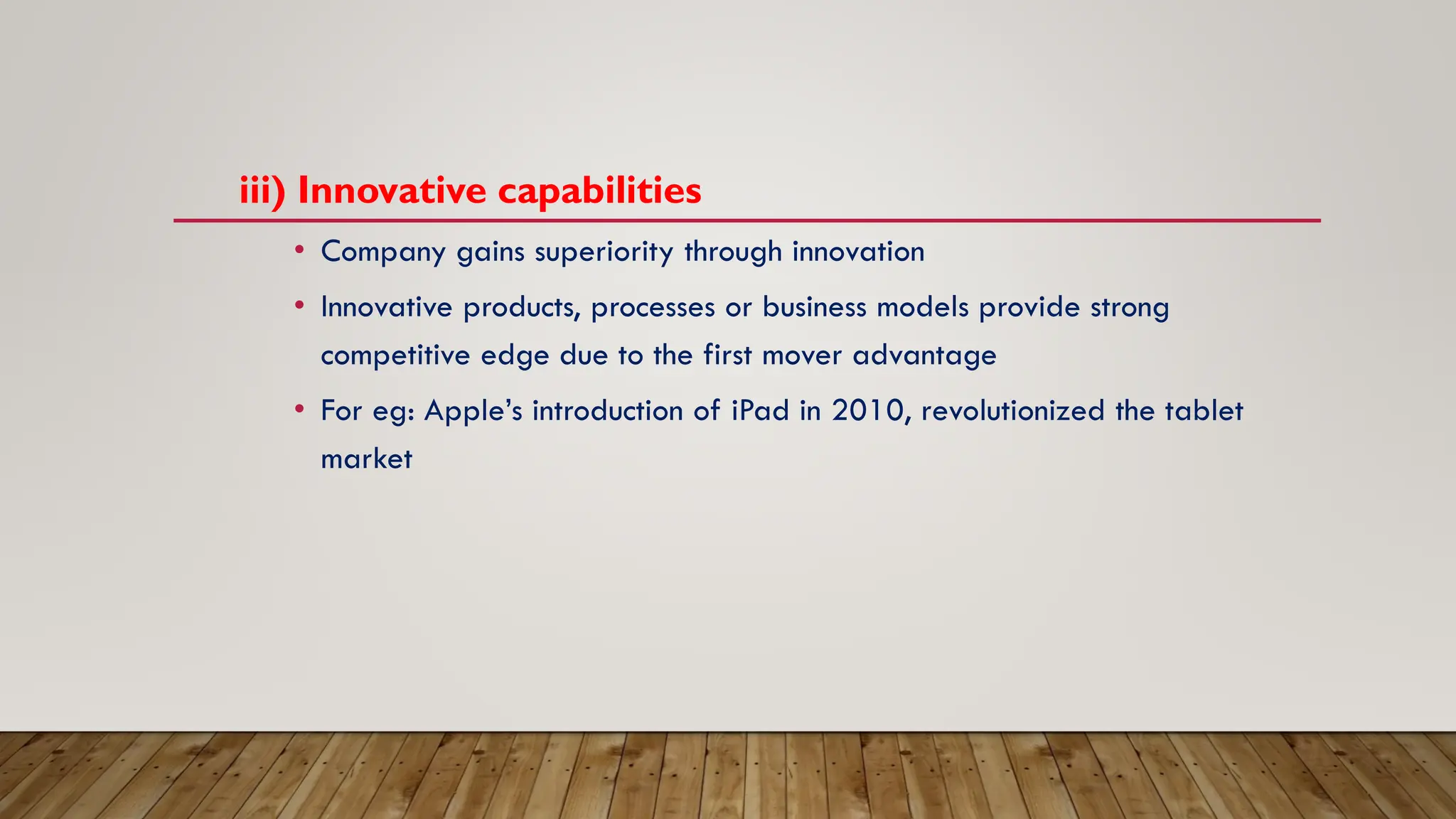 iii) Innovative capabilities
• Company gains superiority through innovation
• Innovative products, processes or business models provide strong
competitive edge due to the first mover advantage
• For eg: Apple’s introduction of iPad in 2010, revolutionized the tablet
market
 