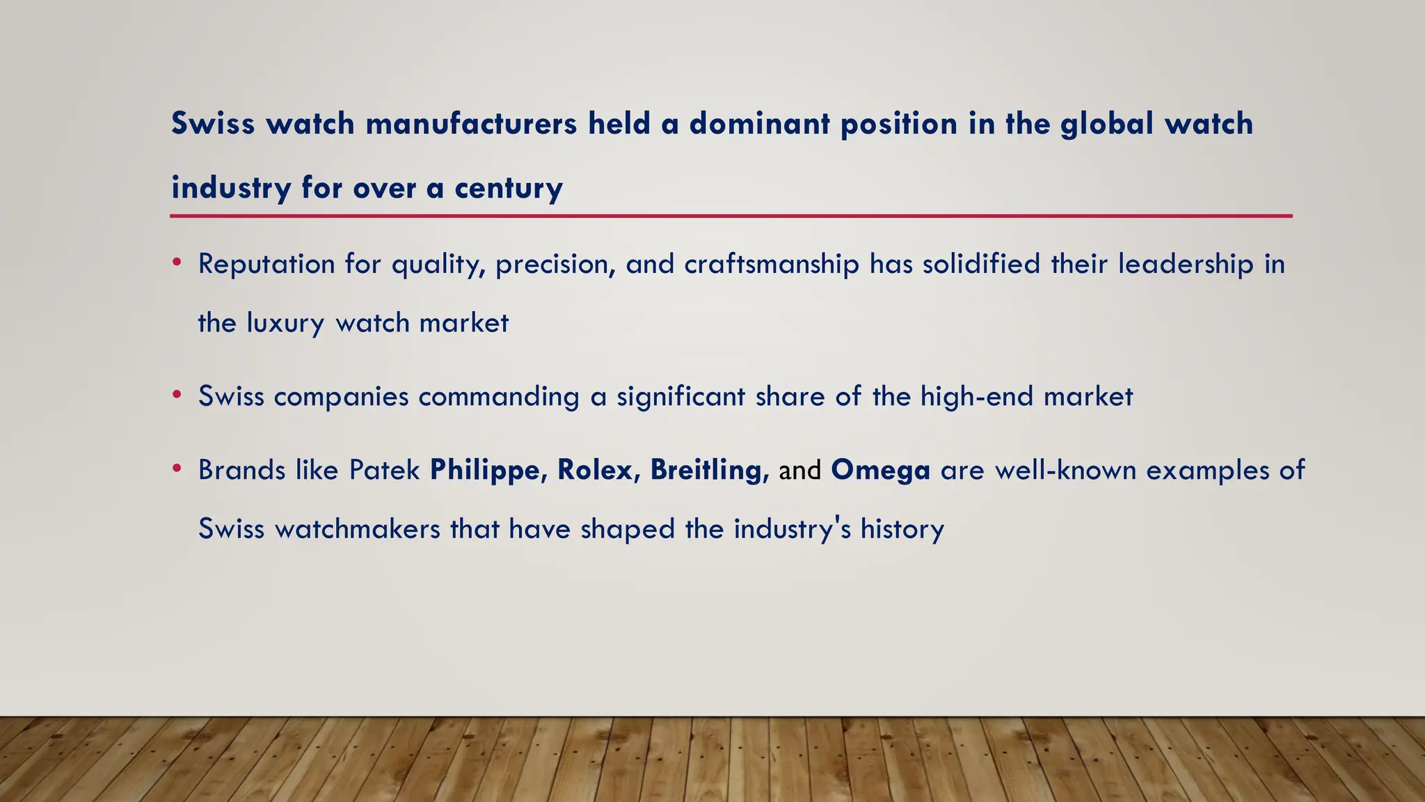 Swiss watch manufacturers held a dominant position in the global watch
industry for over a century
• Reputation for quality, precision, and craftsmanship has solidified their leadership in
the luxury watch market
• Swiss companies commanding a significant share of the high-end market
• Brands like Patek Philippe, Rolex, Breitling, and Omega are well-known examples of
Swiss watchmakers that have shaped the industry's history
 