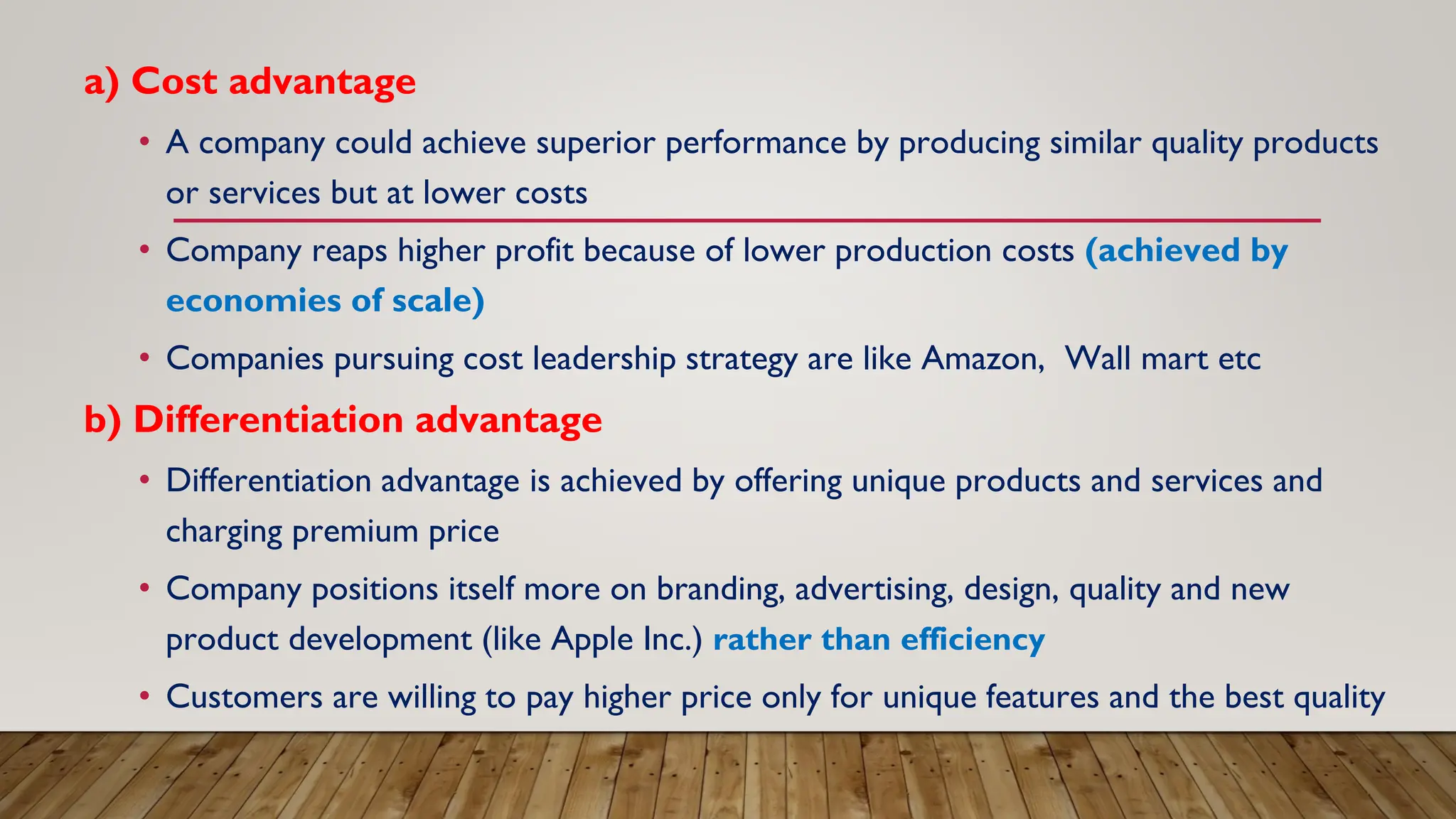 a) Cost advantage
• A company could achieve superior performance by producing similar quality products
or services but at lower costs
• Company reaps higher profit because of lower production costs (achieved by
economies of scale)
• Companies pursuing cost leadership strategy are like Amazon, Wall mart etc
b) Differentiation advantage
• Differentiation advantage is achieved by offering unique products and services and
charging premium price
• Company positions itself more on branding, advertising, design, quality and new
product development (like Apple Inc.) rather than efficiency
• Customers are willing to pay higher price only for unique features and the best quality
 
