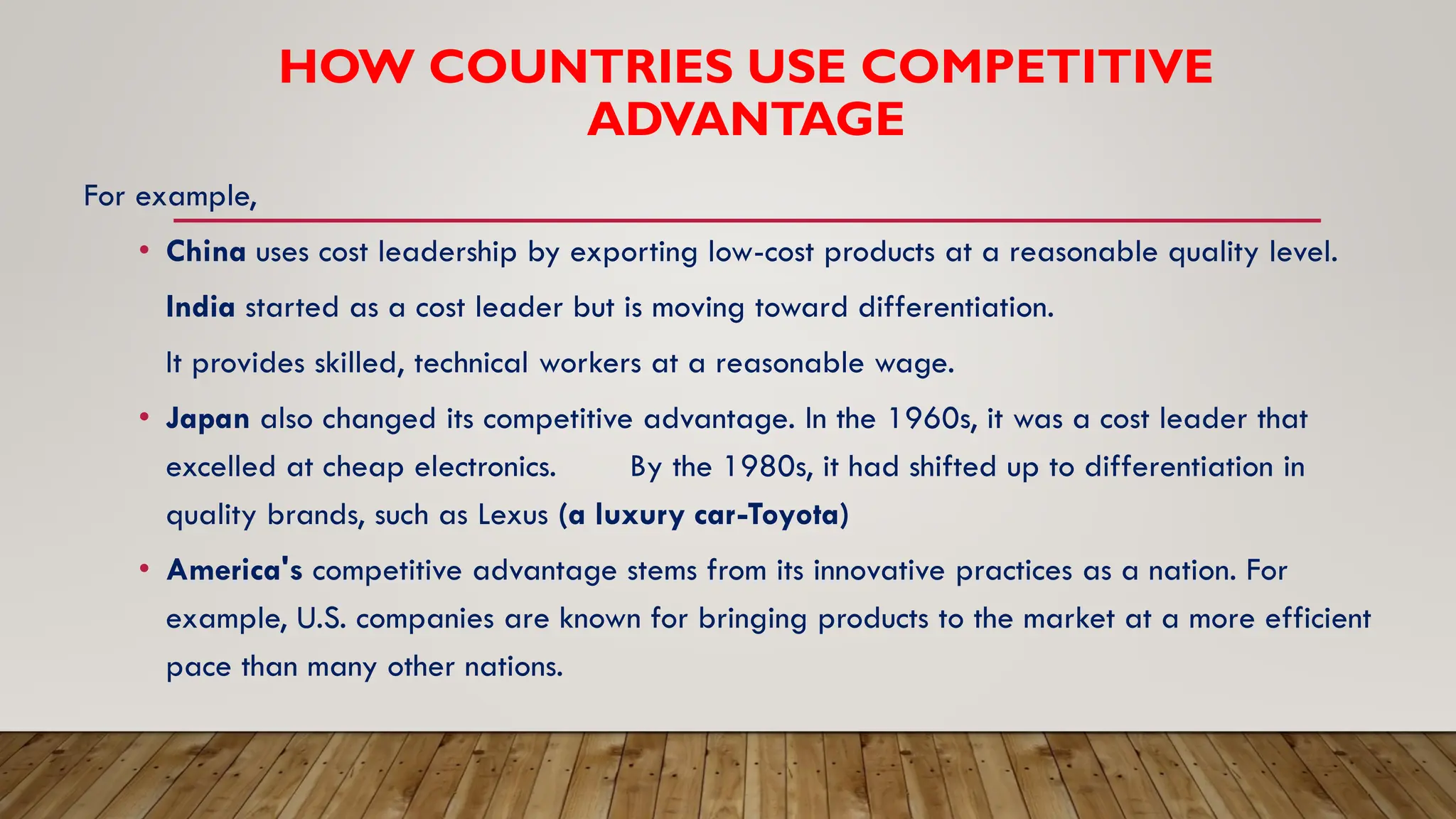 HOW COUNTRIES USE COMPETITIVE
ADVANTAGE
For example,
• China uses cost leadership by exporting low-cost products at a reasonable quality level.
India started as a cost leader but is moving toward differentiation.
It provides skilled, technical workers at a reasonable wage.
• Japan also changed its competitive advantage. In the 1960s, it was a cost leader that
excelled at cheap electronics. By the 1980s, it had shifted up to differentiation in
quality brands, such as Lexus (a luxury car-Toyota)
• America's competitive advantage stems from its innovative practices as a nation. For
example, U.S. companies are known for bringing products to the market at a more efficient
pace than many other nations.
 