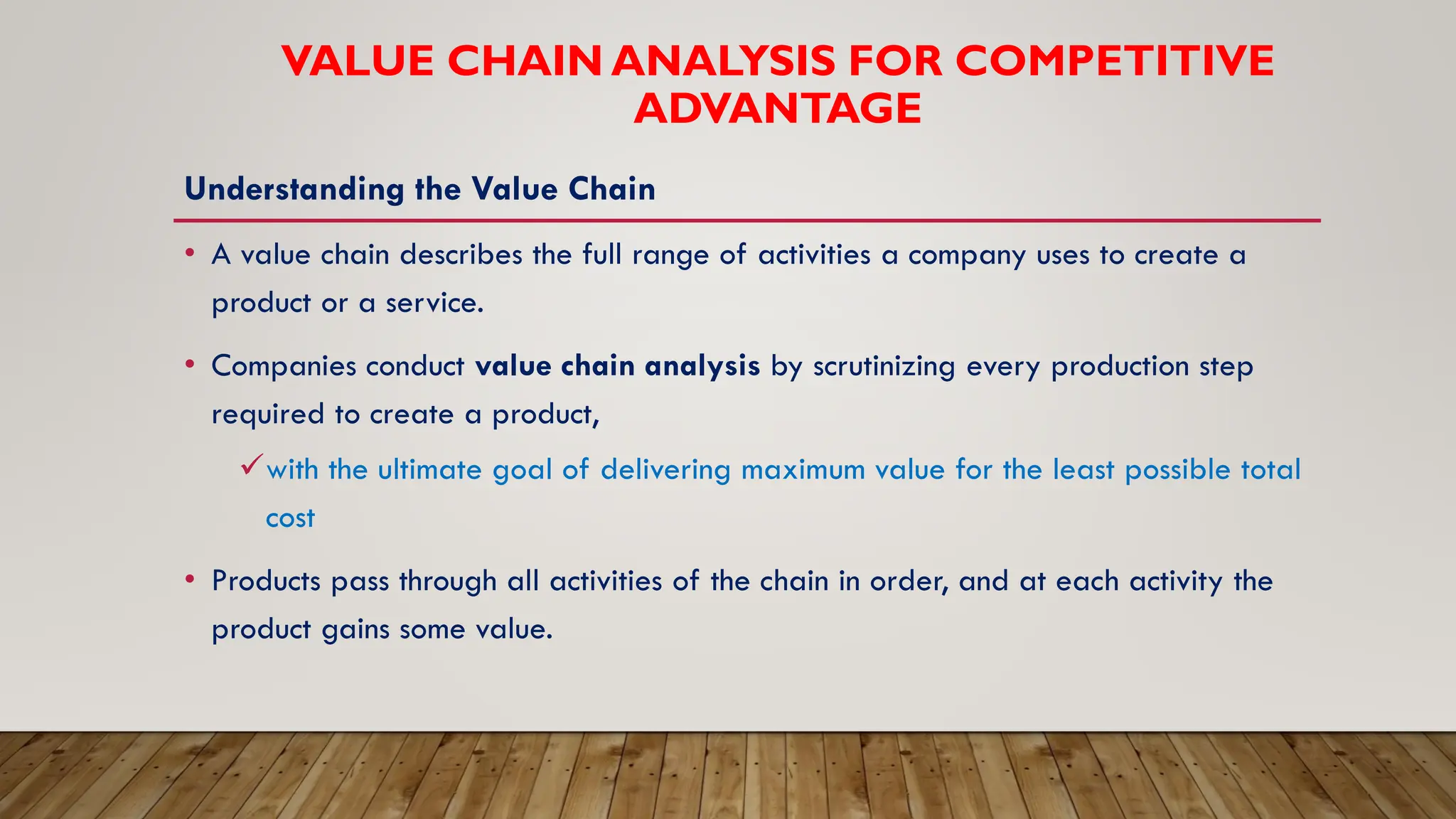 VALUE CHAIN ANALYSIS FOR COMPETITIVE
ADVANTAGE
Understanding the Value Chain
• A value chain describes the full range of activities a company uses to create a
product or a service.
• Companies conduct value chain analysis by scrutinizing every production step
required to create a product,
✓with the ultimate goal of delivering maximum value for the least possible total
cost
• Products pass through all activities of the chain in order, and at each activity the
product gains some value.
 