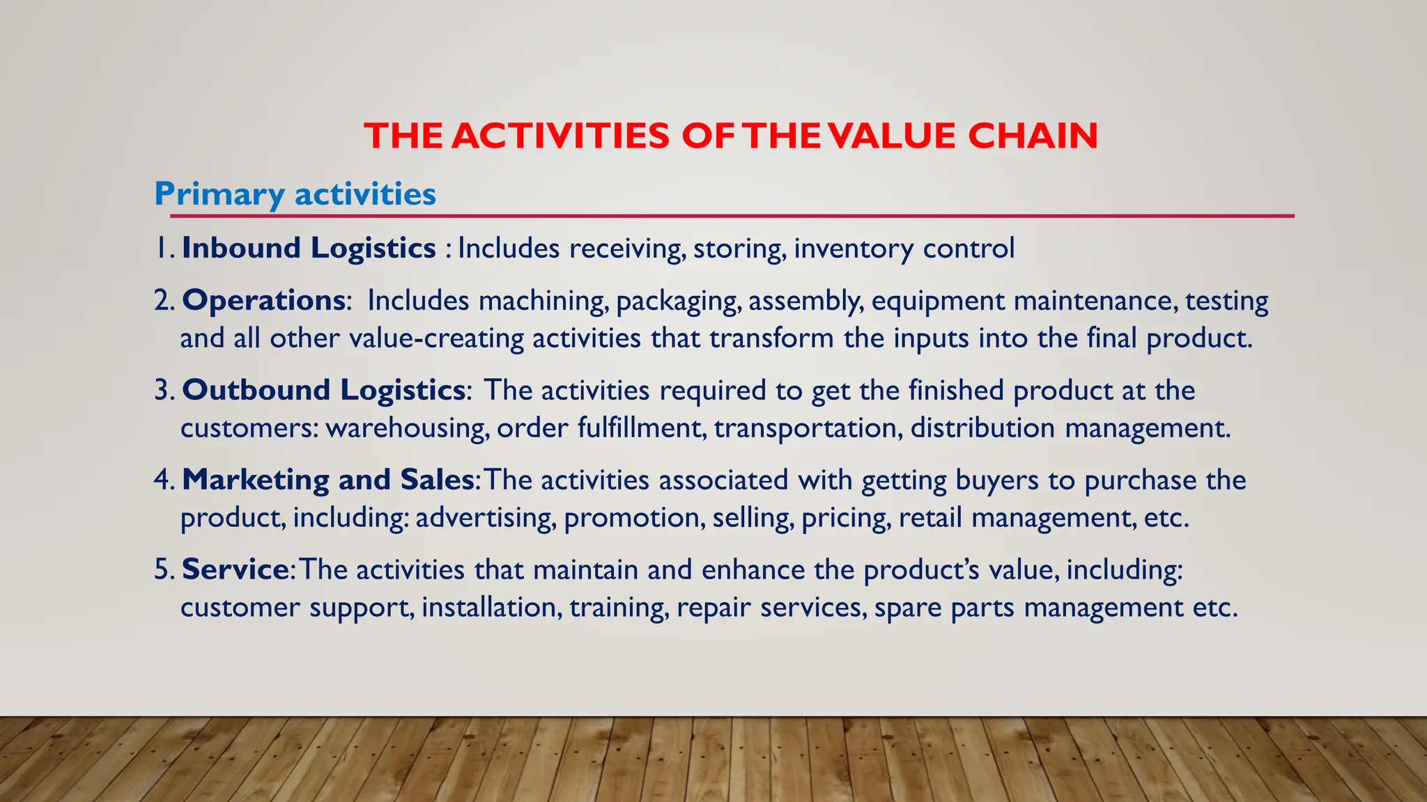 THE ACTIVITIES OFTHEVALUE CHAIN
Primary activities
1. Inbound Logistics : Includes receiving, storing, inventory control
2. Operations: Includes machining, packaging, assembly, equipment maintenance, testing
and all other value-creating activities that transform the inputs into the final product.
3. Outbound Logistics: The activities required to get the finished product at the
customers: warehousing, order fulfillment, transportation, distribution management.
4. Marketing and Sales:The activities associated with getting buyers to purchase the
product, including: advertising, promotion, selling, pricing, retail management, etc.
5. Service:The activities that maintain and enhance the product’s value, including:
customer support, installation, training, repair services, spare parts management etc.
 