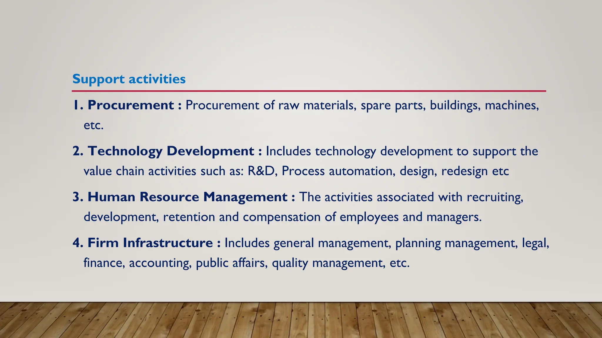 Support activities
1. Procurement : Procurement of raw materials, spare parts, buildings, machines,
etc.
2. Technology Development : Includes technology development to support the
value chain activities such as: R&D, Process automation, design, redesign etc
3. Human Resource Management : The activities associated with recruiting,
development, retention and compensation of employees and managers.
4. Firm Infrastructure : Includes general management, planning management, legal,
finance, accounting, public affairs, quality management, etc.
 