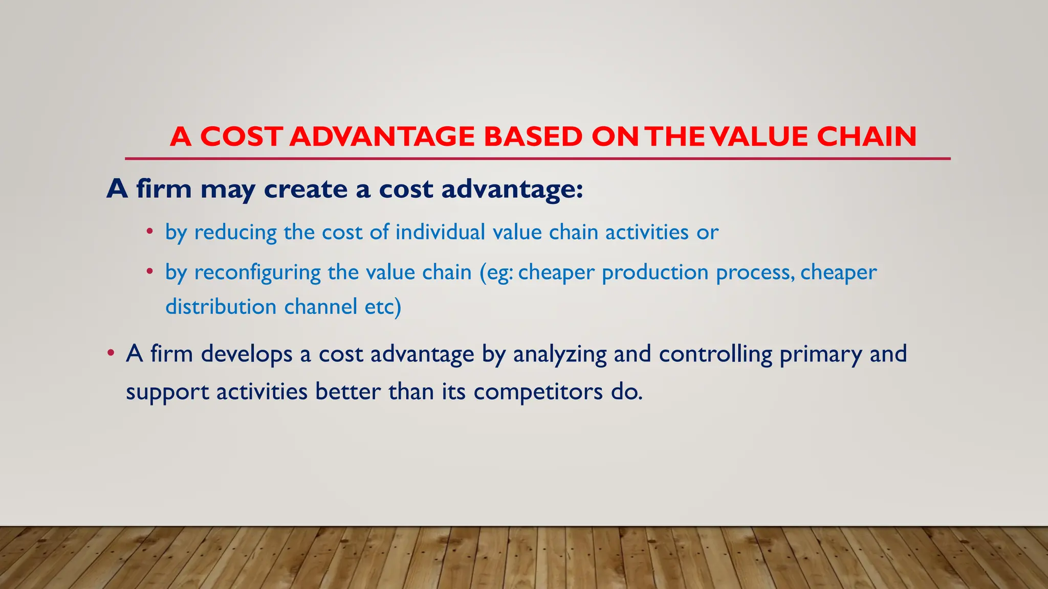 A COST ADVANTAGE BASED ONTHEVALUE CHAIN
A firm may create a cost advantage:
• by reducing the cost of individual value chain activities or
• by reconfiguring the value chain (eg: cheaper production process, cheaper
distribution channel etc)
• A firm develops a cost advantage by analyzing and controlling primary and
support activities better than its competitors do.
 