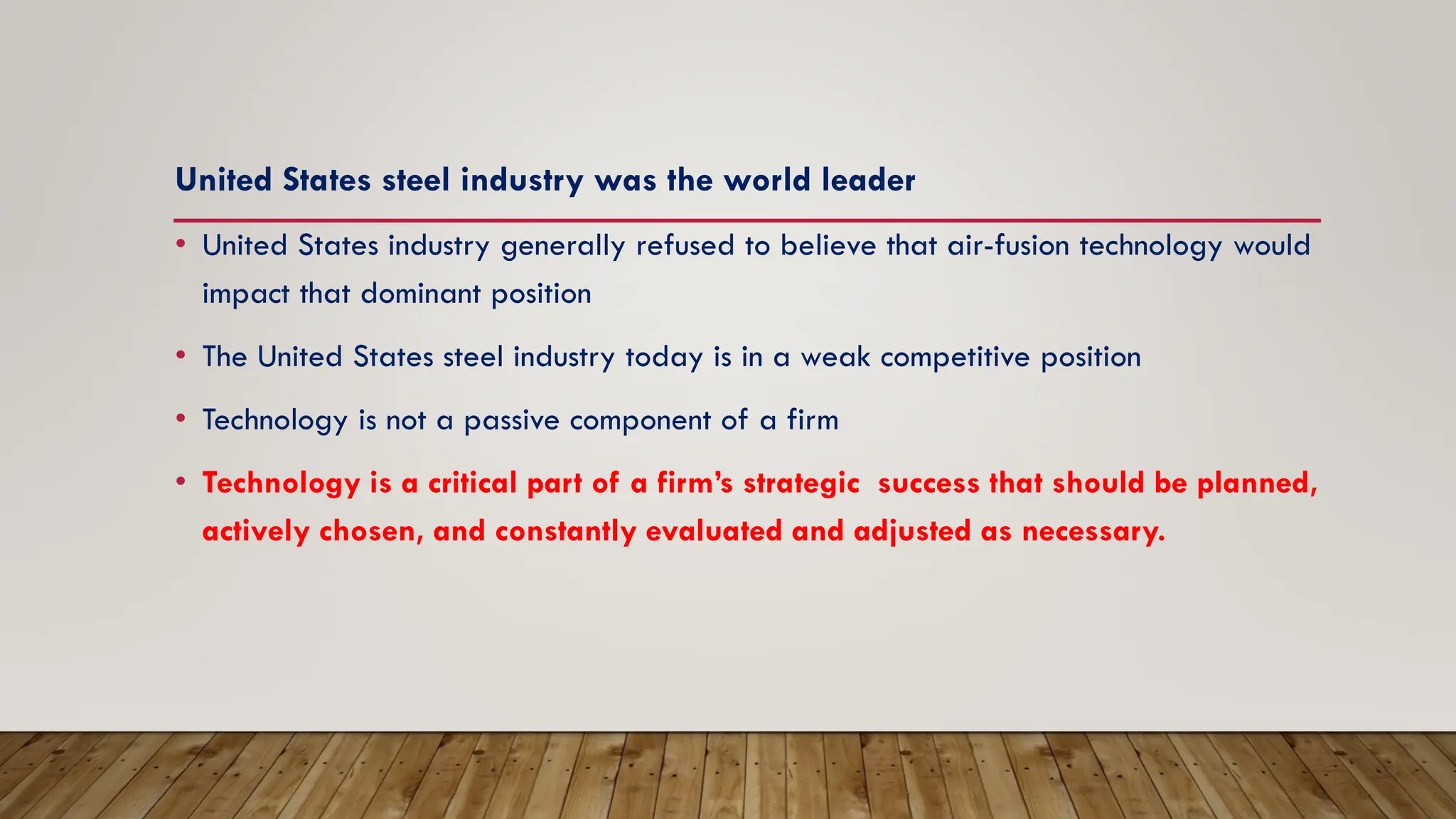 United States steel industry was the world leader
• United States industry generally refused to believe that air-fusion technology would
impact that dominant position
• The United States steel industry today is in a weak competitive position
• Technology is not a passive component of a firm
• Technology is a critical part of a firm’s strategic success that should be planned,
actively chosen, and constantly evaluated and adjusted as necessary.
 