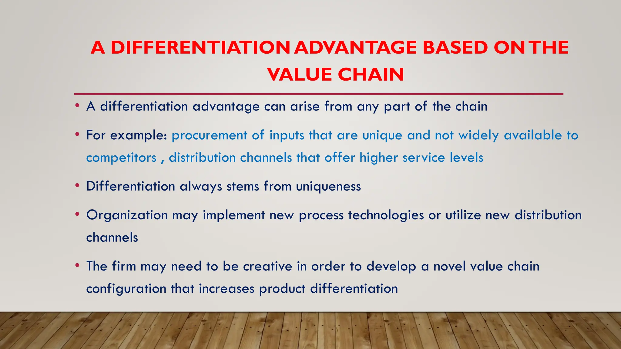 A DIFFERENTIATION ADVANTAGE BASED ONTHE
VALUE CHAIN
• A differentiation advantage can arise from any part of the chain
• For example: procurement of inputs that are unique and not widely available to
competitors , distribution channels that offer higher service levels
• Differentiation always stems from uniqueness
• Organization may implement new process technologies or utilize new distribution
channels
• The firm may need to be creative in order to develop a novel value chain
configuration that increases product differentiation
 
