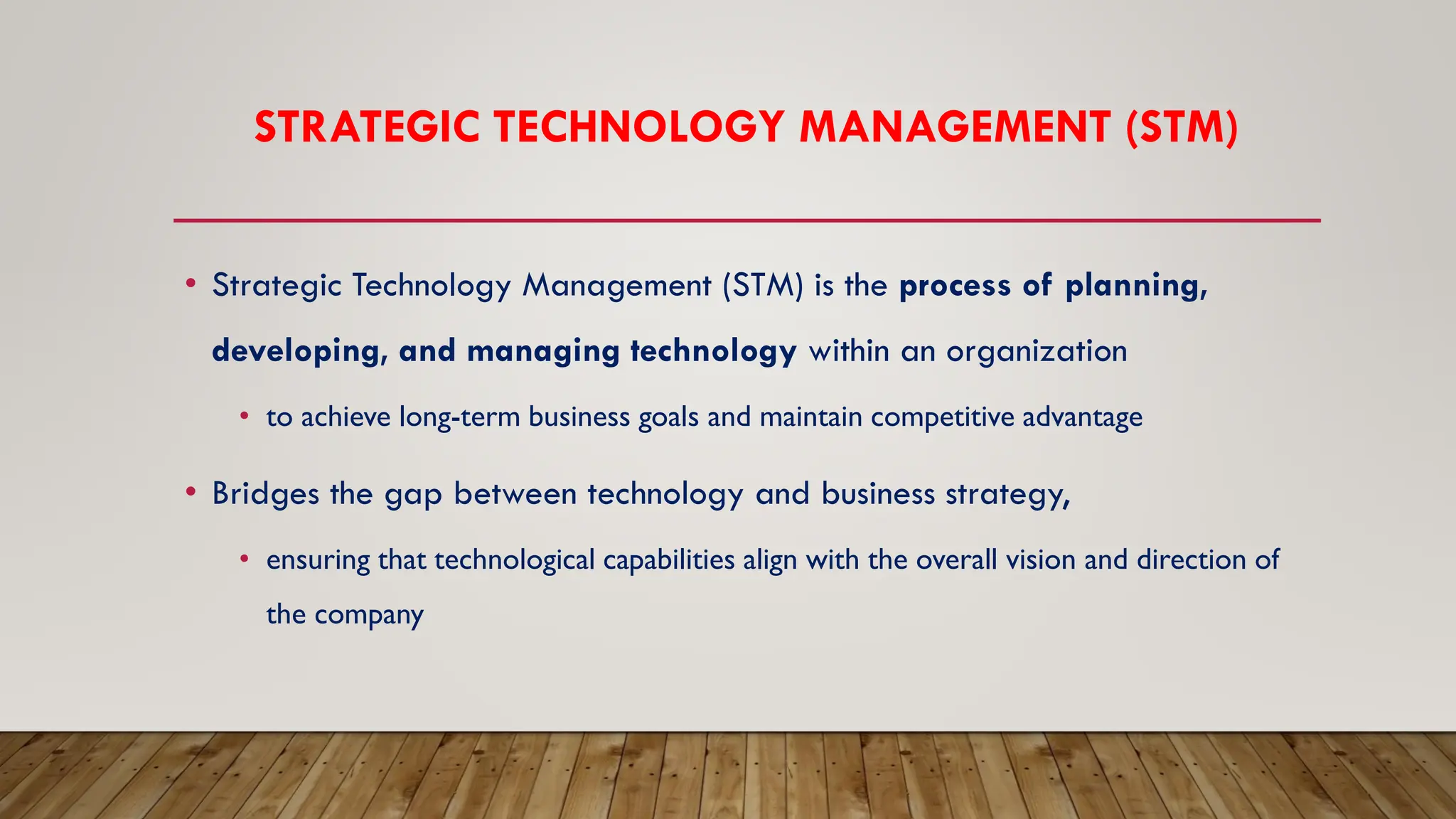 STRATEGIC TECHNOLOGY MANAGEMENT (STM)
• Strategic Technology Management (STM) is the process of planning,
developing, and managing technology within an organization
• to achieve long-term business goals and maintain competitive advantage
• Bridges the gap between technology and business strategy,
• ensuring that technological capabilities align with the overall vision and direction of
the company
 