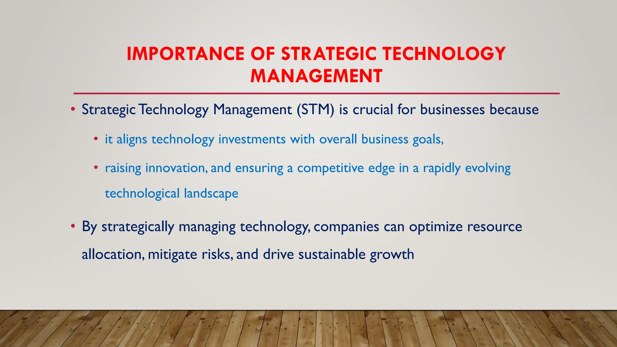 IMPORTANCE OF STRATEGIC TECHNOLOGY
MANAGEMENT
• StrategicTechnology Management (STM) is crucial for businesses because
• it aligns technology investments with overall business goals,
• raising innovation, and ensuring a competitive edge in a rapidly evolving
technological landscape
• By strategically managing technology, companies can optimize resource
allocation, mitigate risks, and drive sustainable growth
 
