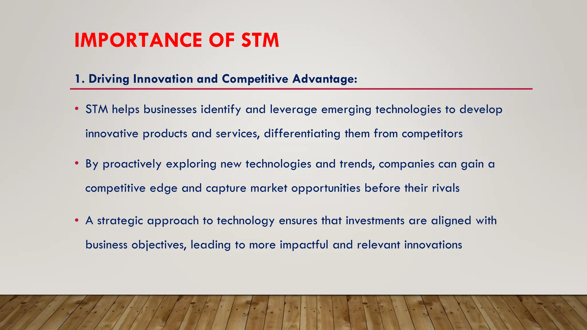 IMPORTANCE OF STM
1. Driving Innovation and Competitive Advantage:
• STM helps businesses identify and leverage emerging technologies to develop
innovative products and services, differentiating them from competitors
• By proactively exploring new technologies and trends, companies can gain a
competitive edge and capture market opportunities before their rivals
• A strategic approach to technology ensures that investments are aligned with
business objectives, leading to more impactful and relevant innovations
 