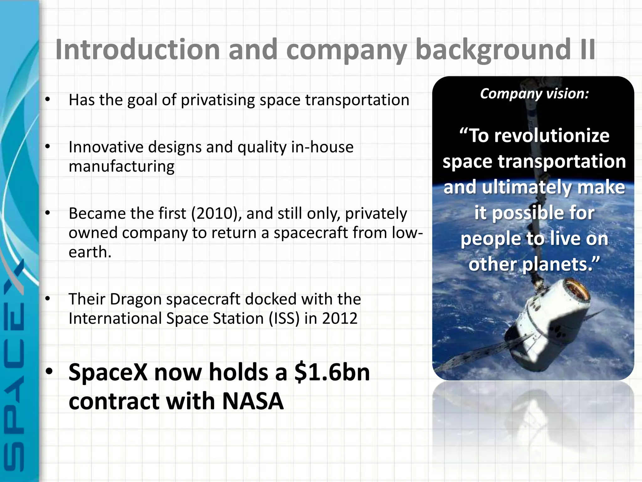 Introduction and company background II
• Has the goal of privatising space transportation    Company vision:


• Innovative designs and quality in-house
                                                       “To revolutionize
  manufacturing                                      space transportation
                                                     and ultimately make
• Became the first (2010), and still only, privately     it possible for
  owned company to return a spacecraft from low-       people to live on
  earth.
                                                        other planets.”
• Their Dragon spacecraft docked with the
  International Space Station (ISS) in 2012


• SpaceX now holds a $1.6bn
  contract with NASA
 
