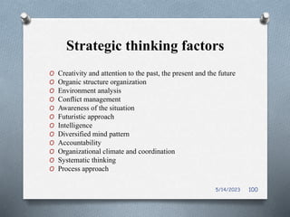 Strategic thinking factors
O Creativity and attention to the past, the present and the future
O Organic structure organization
O Environment analysis
O Conflict management
O Awareness of the situation
O Futuristic approach
O Intelligence
O Diversified mind pattern
O Accountability
O Organizational climate and coordination
O Systematic thinking
O Process approach
5/14/2023 100
 
