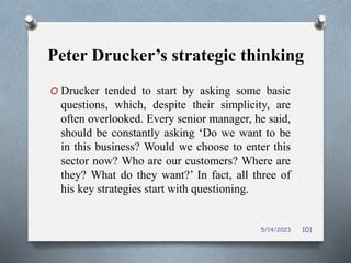 Peter Drucker’s strategic thinking
O Drucker tended to start by asking some basic
questions, which, despite their simplicity, are
often overlooked. Every senior manager, he said,
should be constantly asking ‘Do we want to be
in this business? Would we choose to enter this
sector now? Who are our customers? Where are
they? What do they want?’ In fact, all three of
his key strategies start with questioning.
5/14/2023 101
 