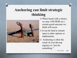 Anchoring can limit strategic
thinking
O When faced with a choice,
we may ANCHOR on a
certain good outcome we
think will occur.
O It can be hard to remain
open to other options or
implications.
O Anchoring is often the
result of over-the-top
urgency to “just do
something.”
5/14/2023 108
 