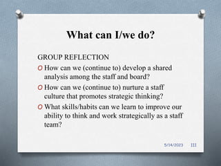 What can I/we do?
GROUP REFLECTION
O How can we (continue to) develop a shared
analysis among the staff and board?
O How can we (continue to) nurture a staff
culture that promotes strategic thinking?
O What skills/habits can we learn to improve our
ability to think and work strategically as a staff
team?
5/14/2023 111
 