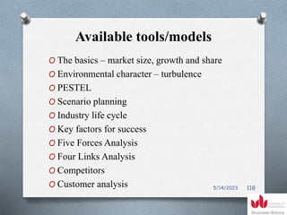Available tools/models
O The basics – market size, growth and share
O Environmental character – turbulence
O PESTEL
O Scenario planning
O Industry life cycle
O Key factors for success
O Five Forces Analysis
O Four Links Analysis
O Competitors
O Customer analysis 5/14/2023 118
 