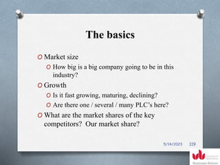 The basics
O Market size
O How big is a big company going to be in this
industry?
O Growth
O Is it fast growing, maturing, declining?
O Are there one / several / many PLC’s here?
O What are the market shares of the key
competitors? Our market share?
5/14/2023 119
 