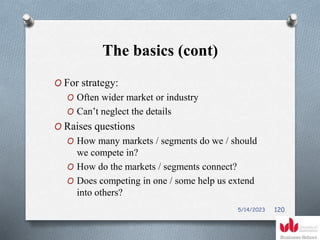 The basics (cont)
O For strategy:
O Often wider market or industry
O Can’t neglect the details
O Raises questions
O How many markets / segments do we / should
we compete in?
O How do the markets / segments connect?
O Does competing in one / some help us extend
into others?
5/14/2023 120
 