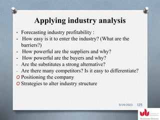 Applying industry analysis
• Forecasting industry profitability :
- How easy is it to enter the industry? (What are the
barriers?)
- How powerful are the suppliers and why?
- How powerful are the buyers and why?
- Are the substitutes a strong alternative?
- Are there many competitors? Is it easy to differentiate?
O Positioning the company
O Strategies to alter industry structure
5/14/2023 125
 