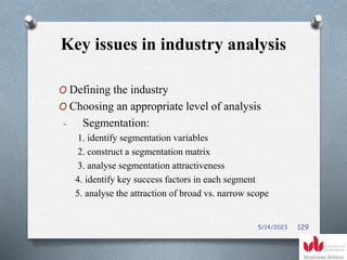 Key issues in industry analysis
O Defining the industry
O Choosing an appropriate level of analysis
- Segmentation:
1. identify segmentation variables
2. construct a segmentation matrix
3. analyse segmentation attractiveness
4. identify key success factors in each segment
5. analyse the attraction of broad vs. narrow scope
5/14/2023 129
 