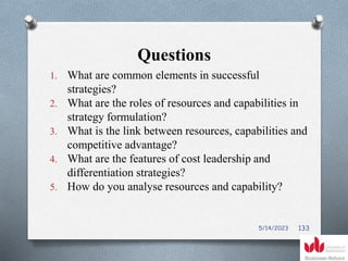 Questions
1. What are common elements in successful
strategies?
2. What are the roles of resources and capabilities in
strategy formulation?
3. What is the link between resources, capabilities and
competitive advantage?
4. What are the features of cost leadership and
differentiation strategies?
5. How do you analyse resources and capability?
5/14/2023 133
 