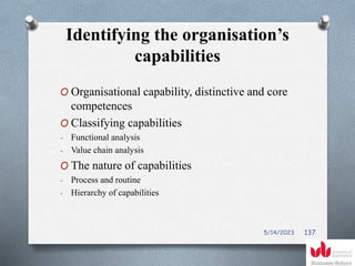 Identifying the organisation’s
capabilities
O Organisational capability, distinctive and core
competences
O Classifying capabilities
- Functional analysis
- Value chain analysis
O The nature of capabilities
- Process and routine
- Hierarchy of capabilities
5/14/2023 137
 