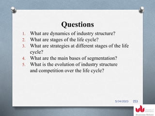 Questions
1. What are dynamics of industry structure?
2. What are stages of the life cycle?
3. What are strategies at different stages of the life
cycle?
4. What are the main bases of segmentation?
5. What is the evolution of industry structure
and competition over the life cycle?
5/14/2023 153
 