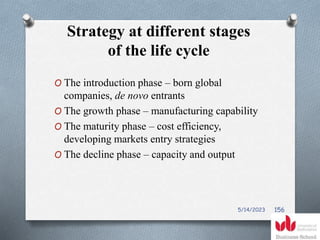 Strategy at different stages
of the life cycle
O The introduction phase – born global
companies, de novo entrants
O The growth phase – manufacturing capability
O The maturity phase – cost efficiency,
developing markets entry strategies
O The decline phase – capacity and output
5/14/2023 156
 