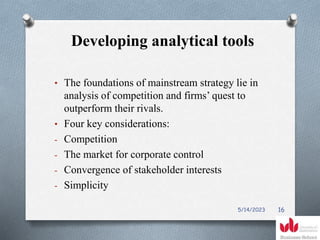 Developing analytical tools
• The foundations of mainstream strategy lie in
analysis of competition and firms’ quest to
outperform their rivals.
• Four key considerations:
- Competition
- The market for corporate control
- Convergence of stakeholder interests
- Simplicity
5/14/2023 16
 