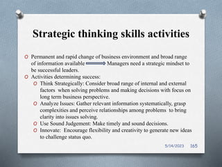 Strategic thinking skills activities
O Permanent and rapid change of business environment and broad range
of information available Managers need a strategic mindset to
be successful leaders.
O Activities determining success:
O Think Strategically: Consider broad range of internal and external
factors when solving problems and making decisions with focus on
long term business perspective.
O Analyze Issues: Gather relevant information systematically, grasp
complexities and perceive relationships among problems to bring
clarity into issues solving.
O Use Sound Judgement: Make timely and sound decisions.
O Innovate: Encourage flexibility and creativity to generate new ideas
to challenge status quo.
5/14/2023 165
 
