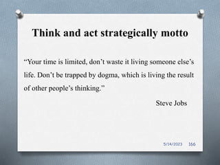 Think and act strategically motto
“Your time is limited, don’t waste it living someone else’s
life. Don’t be trapped by dogma, which is living the result
of other people’s thinking.”
Steve Jobs
5/14/2023 166
 