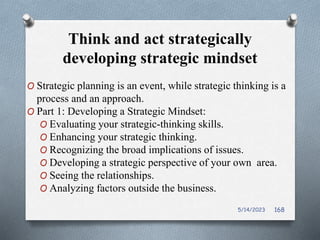 Think and act strategically
developing strategic mindset
O Strategic planning is an event, while strategic thinking is a
process and an approach.
O Part 1: Developing a Strategic Mindset:
O Evaluating your strategic-thinking skills.
O Enhancing your strategic thinking.
O Recognizing the broad implications of issues.
O Developing a strategic perspective of your own area.
O Seeing the relationships.
O Analyzing factors outside the business.
5/14/2023 168
 