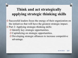 Think and act strategically
applying strategic thinking skills
O Successful leaders focus the energy of their organization on
the initiatives that will have the greatest strategic impact.
O Part 2: Applying strategic-thinking skills:
O Identify key strategic opportunities.
O Capitalizing on strategic opportunities.
O Developing strategic alliances to increase competitive
advantage.
5/14/2023 169
 