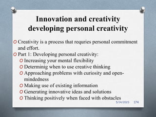 Innovation and creativity
developing personal creativity
O Creativity is a process that requries personal commitment
and effort.
O Part 1: Developing personal creativity:
O Increasing your mental flexibility
O Determinig when to use creative thinking
O Approaching problems with curiosity and open-
mindedness
O Making use of existing information
O Generating innovative ideas and solutions
O Thinking positively when faced with obstacles
5/14/2023 174
 