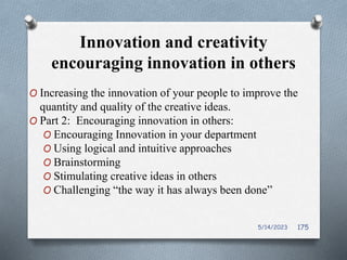 Innovation and creativity
encouraging innovation in others
O Increasing the innovation of your people to improve the
quantity and quality of the creative ideas.
O Part 2: Encouraging innovation in others:
O Encouraging Innovation in your department
O Using logical and intuitive approaches
O Brainstorming
O Stimulating creative ideas in others
O Challenging “the way it has always been done”
5/14/2023 175
 