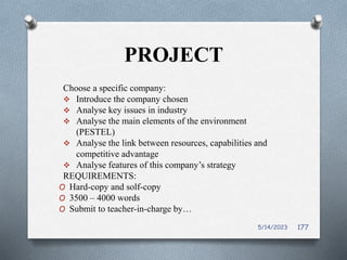 PROJECT
Choose a specific company:
 Introduce the company chosen
 Analyse key issues in industry
 Analyse the main elements of the environment
(PESTEL)
 Analyse the link between resources, capabilities and
competitive advantage
 Analyse features of this company’s strategy
REQUIREMENTS:
O Hard-copy and solf-copy
O 3500 – 4000 words
O Submit to teacher-in-charge by…
5/14/2023 177
 
