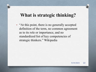 What is strategic thinking?
• “At this point, there is no generally accepted
definition of the term, no common agreement
as to its role or importance, and no
standardized list of key competencies of
strategic thinkers.” Wikipedia
5/14/2023 22
 